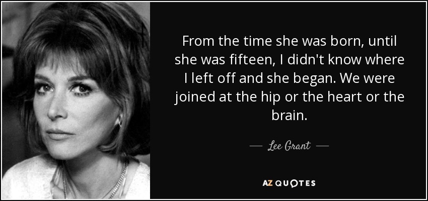 From the time she was born, until she was fifteen, I didn't know where I left off and she began. We were joined at the hip or the heart or the brain. - Lee Grant
