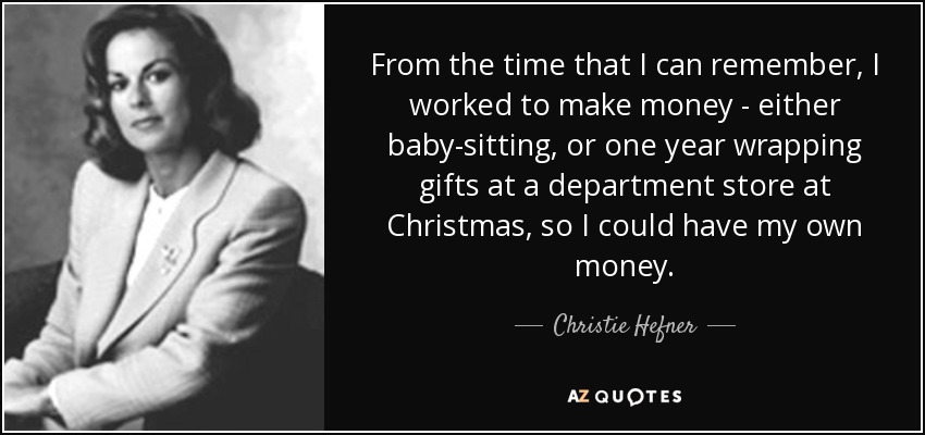 From the time that I can remember, I worked to make money - either baby-sitting, or one year wrapping gifts at a department store at Christmas, so I could have my own money. - Christie Hefner
