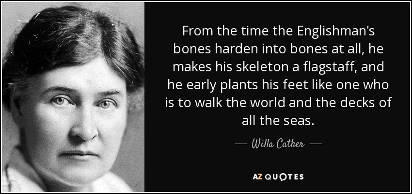 From the time the Englishman's bones harden into bones at all, he makes his skeleton a flagstaff, and he early plants his feet like one who is to walk the world and the decks of all the seas. - Willa Cather