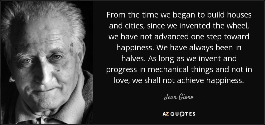 From the time we began to build houses and cities, since we invented the wheel, we have not advanced one step toward happiness. We have always been in halves. As long as we invent and progress in mechanical things and not in love, we shall not achieve happiness. - Jean Giono