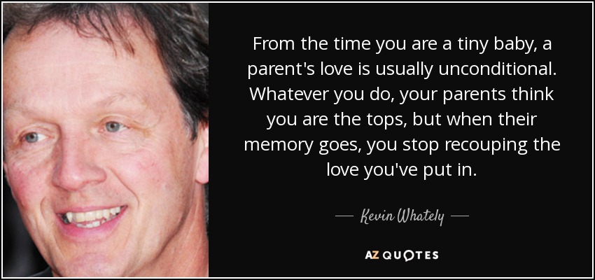 From the time you are a tiny baby, a parent's love is usually unconditional. Whatever you do, your parents think you are the tops, but when their memory goes, you stop recouping the love you've put in. - Kevin Whately