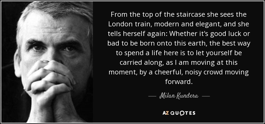 From the top of the staircase she sees the London train, modern and elegant, and she tells herself again: Whether it's good luck or bad to be born onto this earth, the best way to spend a life here is to let yourself be carried along, as I am moving at this moment, by a cheerful, noisy crowd moving forward. - Milan Kundera