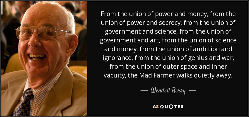 From the union of power and money, from the union of power and secrecy, from the union of government and science, from the union of government and art, from the union of science and money, from the union of ambition and ignorance, from the union of genius and war, from the union of outer space and inner vacuity, the Mad Farmer walks quietly away. - Wendell Berry