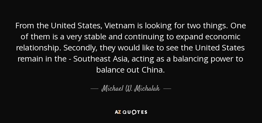 From the United States, Vietnam is looking for two things. One of them is a very stable and continuing to expand economic relationship. Secondly, they would like to see the United States remain in the - Southeast Asia, acting as a balancing power to balance out China. - Michael W. Michalak