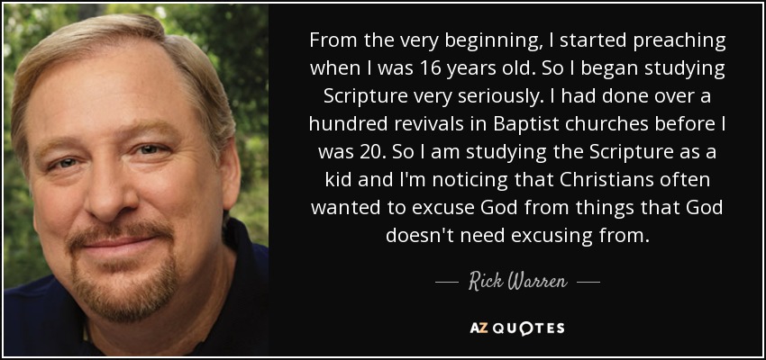 From the very beginning, I started preaching when I was 16 years old. So I began studying Scripture very seriously. I had done over a hundred revivals in Baptist churches before I was 20. So I am studying the Scripture as a kid and I'm noticing that Christians often wanted to excuse God from things that God doesn't need excusing from. - Rick Warren