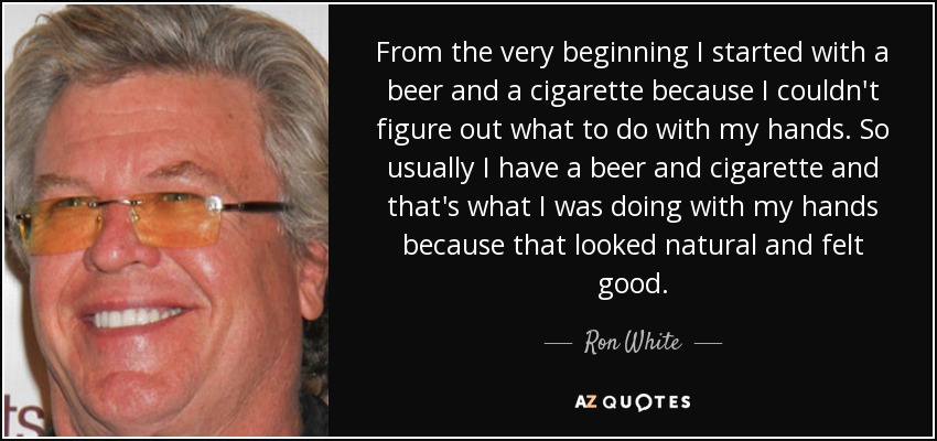 From the very beginning I started with a beer and a cigarette because I couldn't figure out what to do with my hands. So usually I have a beer and cigarette and that's what I was doing with my hands because that looked natural and felt good. - Ron White