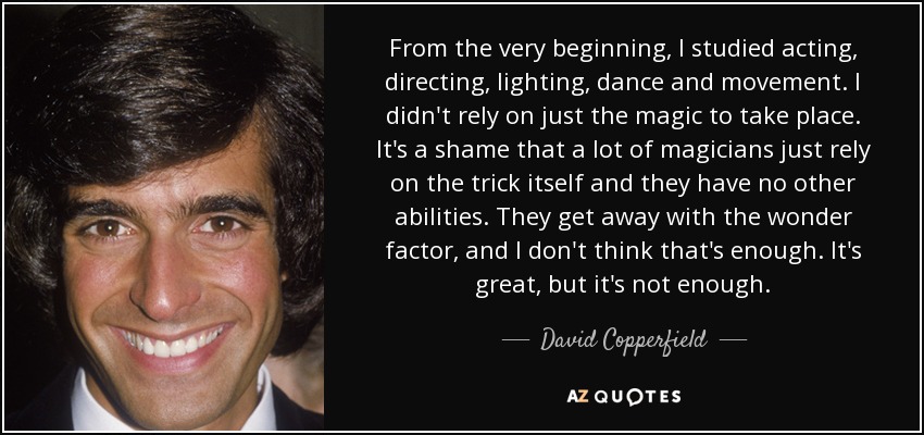 From the very beginning, I studied acting, directing, lighting, dance and movement. I didn't rely on just the magic to take place. It's a shame that a lot of magicians just rely on the trick itself and they have no other abilities. They get away with the wonder factor, and I don't think that's enough. It's great, but it's not enough. - David Copperfield