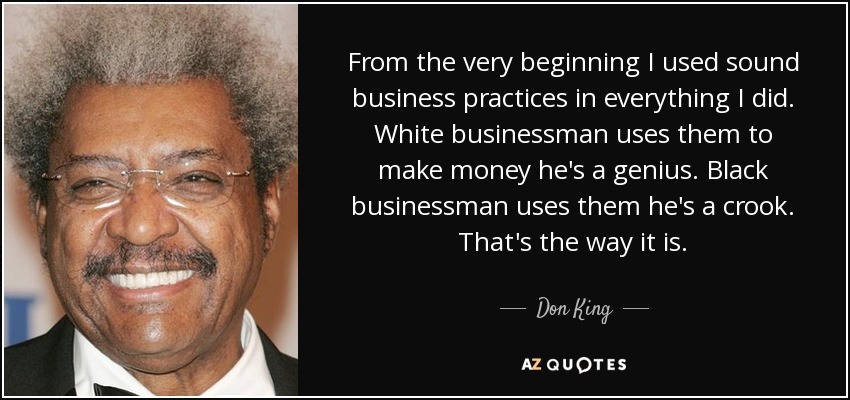 From the very beginning I used sound business practices in everything I did. White businessman uses them to make money he's a genius. Black businessman uses them he's a crook. That's the way it is. - Don King