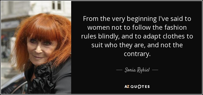 From the very beginning I've said to women not to follow the fashion rules blindly, and to adapt clothes to suit who they are, and not the contrary. - Sonia Rykiel