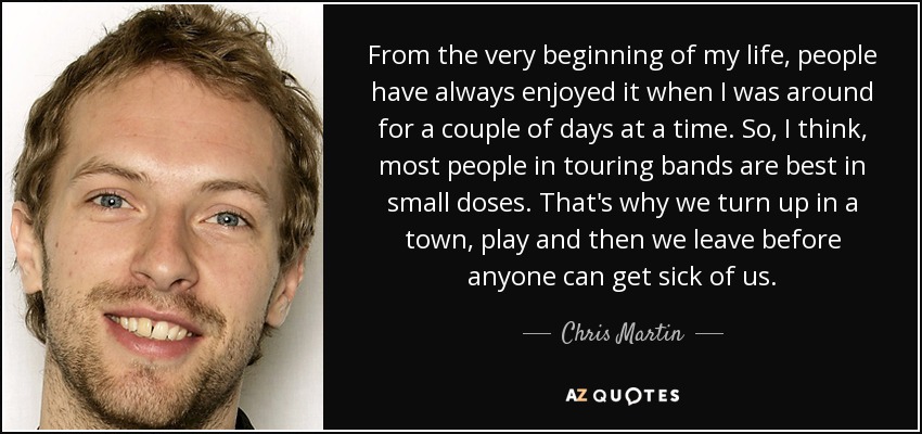 From the very beginning of my life, people have always enjoyed it when I was around for a couple of days at a time. So, I think, most people in touring bands are best in small doses. That's why we turn up in a town, play and then we leave before anyone can get sick of us. - Chris Martin