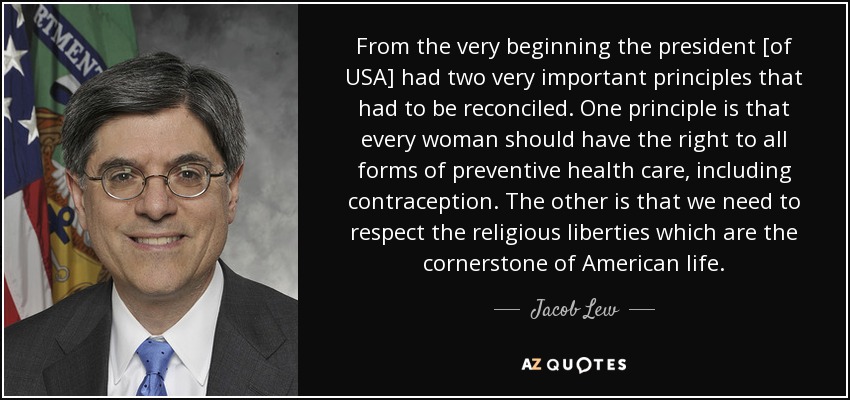From the very beginning the president [of USA] had two very important principles that had to be reconciled. One principle is that every woman should have the right to all forms of preventive health care, including contraception. The other is that we need to respect the religious liberties which are the cornerstone of American life. - Jacob Lew
