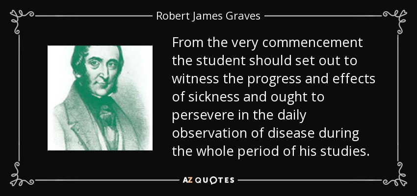 From the very commencement the student should set out to witness the progress and effects of sickness and ought to persevere in the daily observation of disease during the whole period of his studies. - Robert James Graves