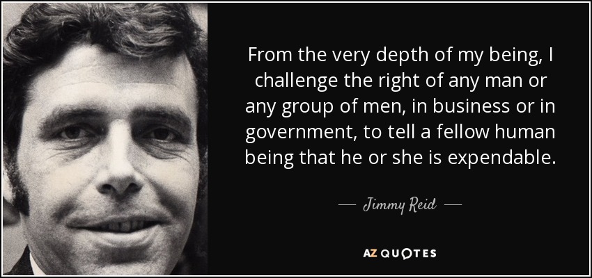 From the very depth of my being, I challenge the right of any man or any group of men, in business or in government, to tell a fellow human being that he or she is expendable. - Jimmy Reid
