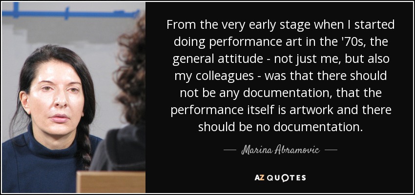 From the very early stage when I started doing performance art in the '70s, the general attitude - not just me, but also my colleagues - was that there should not be any documentation, that the performance itself is artwork and there should be no documentation. - Marina Abramovic