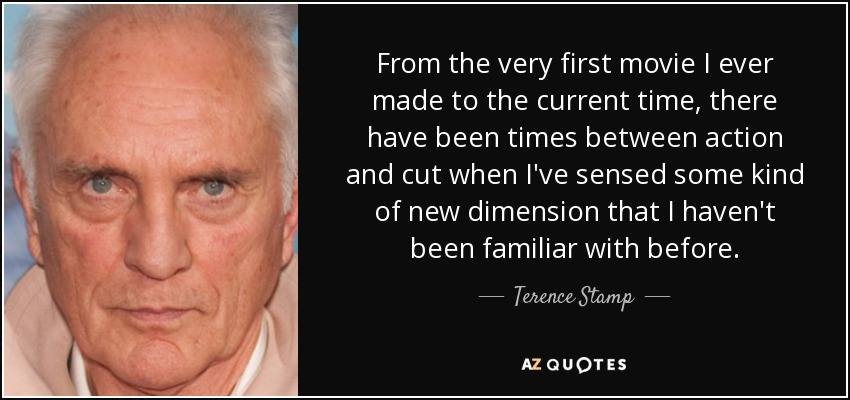 From the very first movie I ever made to the current time, there have been times between action and cut when I've sensed some kind of new dimension that I haven't been familiar with before. - Terence Stamp