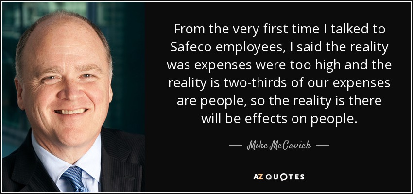 From the very first time I talked to Safeco employees, I said the reality was expenses were too high and the reality is two-thirds of our expenses are people, so the reality is there will be effects on people. - Mike McGavick