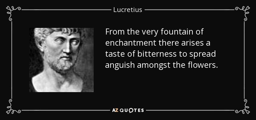 From the very fountain of enchantment there arises a taste of bitterness to spread anguish amongst the flowers. - Lucretius