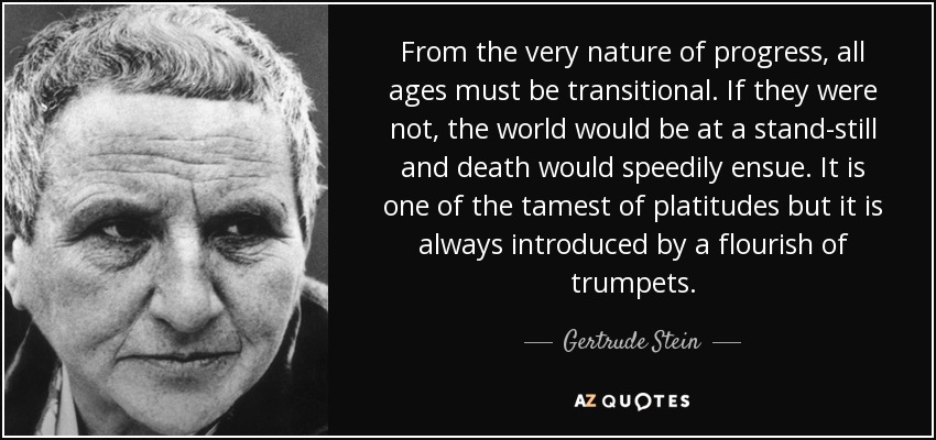 From the very nature of progress, all ages must be transitional. If they were not, the world would be at a stand-still and death would speedily ensue. It is one of the tamest of platitudes but it is always introduced by a flourish of trumpets. - Gertrude Stein