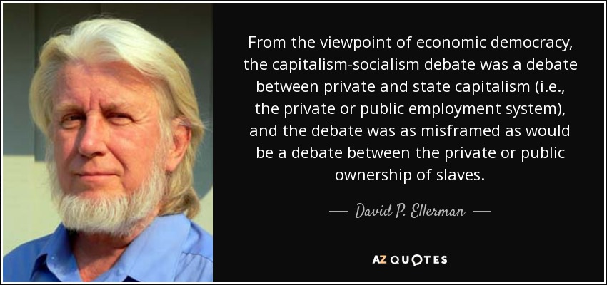 From the viewpoint of economic democracy, the capitalism-socialism debate was a debate between private and state capitalism (i.e., the private or public employment system), and the debate was as misframed as would be a debate between the private or public ownership of slaves. - David P. Ellerman