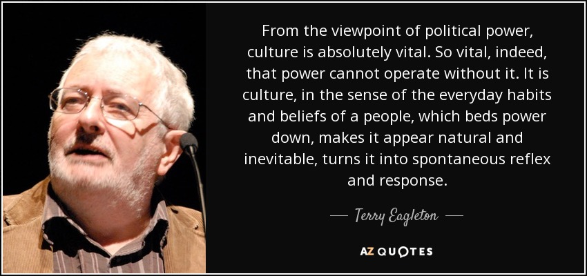 From the viewpoint of political power, culture is absolutely vital. So vital, indeed, that power cannot operate without it. It is culture, in the sense of the everyday habits and beliefs of a people, which beds power down, makes it appear natural and inevitable, turns it into spontaneous reflex and response. - Terry Eagleton