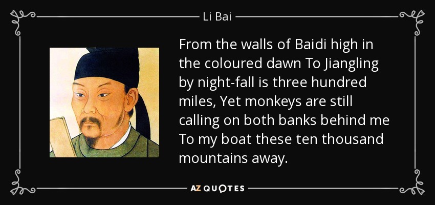 From the walls of Baidi high in the coloured dawn To Jiangling by night-fall is three hundred miles, Yet monkeys are still calling on both banks behind me To my boat these ten thousand mountains away. - Li Bai