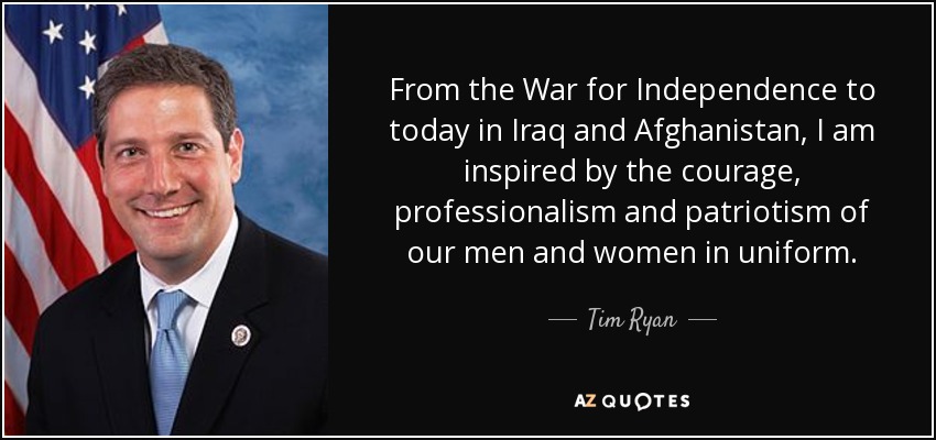 From the War for Independence to today in Iraq and Afghanistan, I am inspired by the courage, professionalism and patriotism of our men and women in uniform. - Tim Ryan