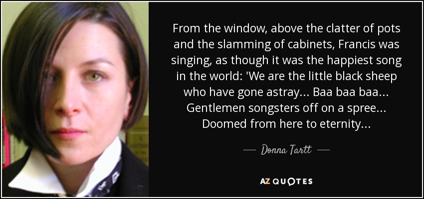 From the window, above the clatter of pots and the slamming of cabinets, Francis was singing, as though it was the happiest song in the world: 'We are the little black sheep who have gone astray . . . Baa baa baa . . . Gentlemen songsters off on a spree . . . Doomed from here to eternity . . . - Donna Tartt