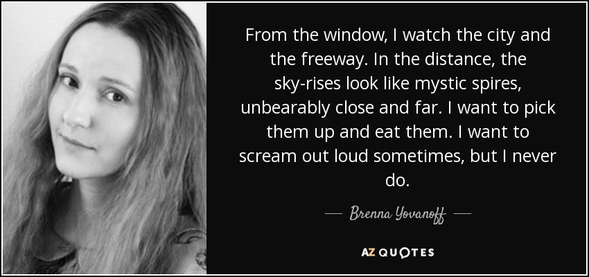 From the window, I watch the city and the freeway. In the distance, the sky-rises look like mystic spires, unbearably close and far. I want to pick them up and eat them. I want to scream out loud sometimes, but I never do. - Brenna Yovanoff