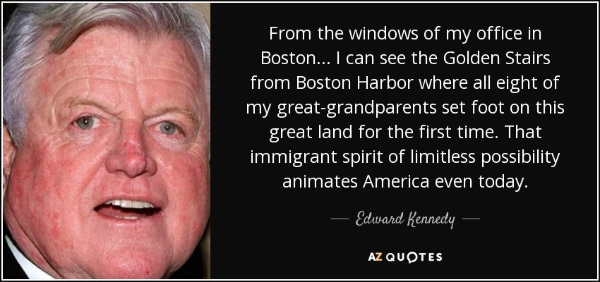From the windows of my office in Boston ... I can see the Golden Stairs from Boston Harbor where all eight of my great-grandparents set foot on this great land for the first time. That immigrant spirit of limitless possibility animates America even today. - Edward Kennedy