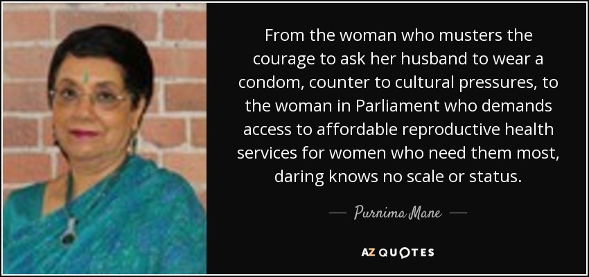 From the woman who musters the courage to ask her husband to wear a condom, counter to cultural pressures, to the woman in Parliament who demands access to affordable reproductive health services for women who need them most, daring knows no scale or status. - Purnima Mane