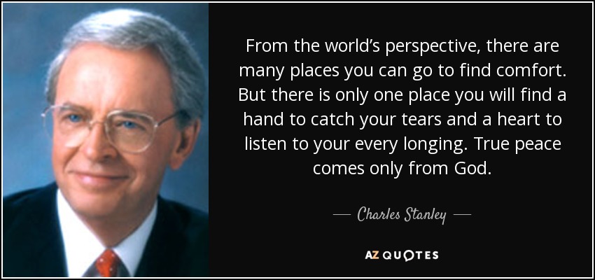 From the world’s perspective, there are many places you can go to find comfort. But there is only one place you will find a hand to catch your tears and a heart to listen to your every longing. True peace comes only from God. - Charles Stanley