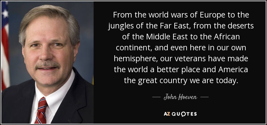 From the world wars of Europe to the jungles of the Far East, from the deserts of the Middle East to the African continent, and even here in our own hemisphere, our veterans have made the world a better place and America the great country we are today. - John Hoeven