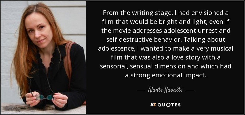 From the writing stage, I had envisioned a film that would be bright and light, even if the movie addresses adolescent unrest and self-destructive behavior. Talking about adolescence, I wanted to make a very musical film that was also a love story with a sensorial, sensual dimension and which had a strong emotional impact. - Alante Kavaite