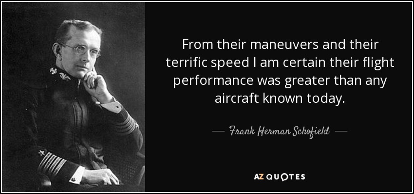 From their maneuvers and their terrific speed I am certain their flight performance was greater than any aircraft known today. - Frank Herman Schofield