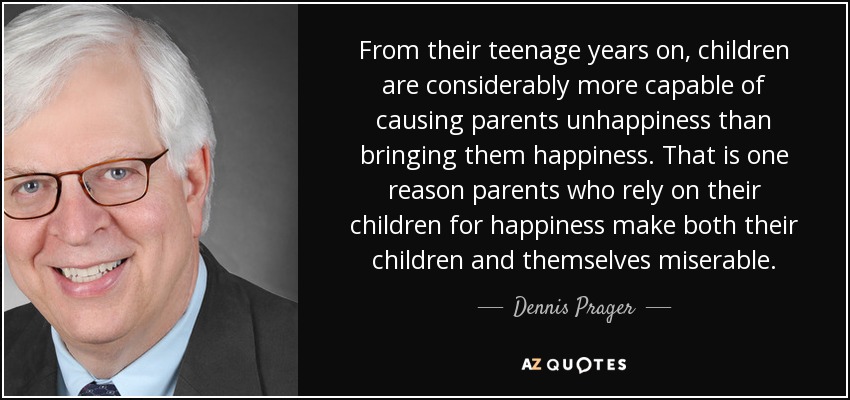 From their teenage years on, children are considerably more capable of causing parents unhappiness than bringing them happiness. That is one reason parents who rely on their children for happiness make both their children and themselves miserable. - Dennis Prager