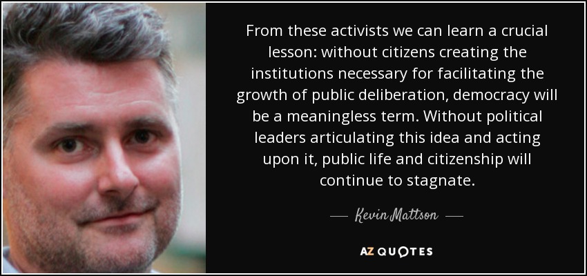 From these activists we can learn a crucial lesson: without citizens creating the institutions necessary for facilitating the growth of public deliberation, democracy will be a meaningless term. Without political leaders articulating this idea and acting upon it, public life and citizenship will continue to stagnate. - Kevin Mattson