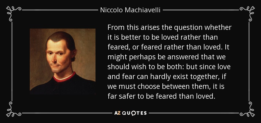 From this arises the question whether it is better to be loved rather than feared, or feared rather than loved. It might perhaps be answered that we should wish to be both: but since love and fear can hardly exist together, if we must choose between them, it is far safer to be feared than loved. - Niccolo Machiavelli