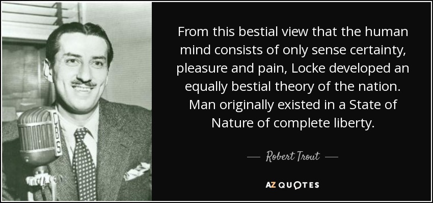 From this bestial view that the human mind consists of only sense certainty, pleasure and pain, Locke developed an equally bestial theory of the nation. Man originally existed in a State of Nature of complete liberty. - Robert Trout