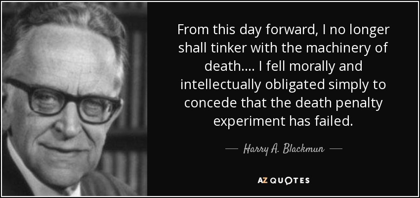 From this day forward, I no longer shall tinker with the machinery of death. ... I fell morally and intellectually obligated simply to concede that the death penalty experiment has failed. - Harry A. Blackmun