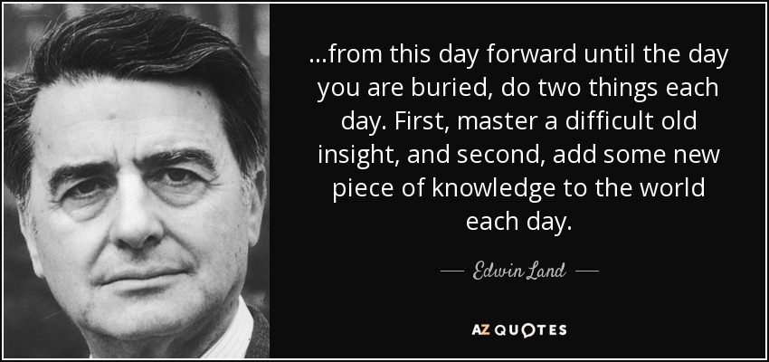 ...from this day forward until the day you are buried, do two things each day. First, master a difficult old insight, and second, add some new piece of knowledge to the world each day. - Edwin Land