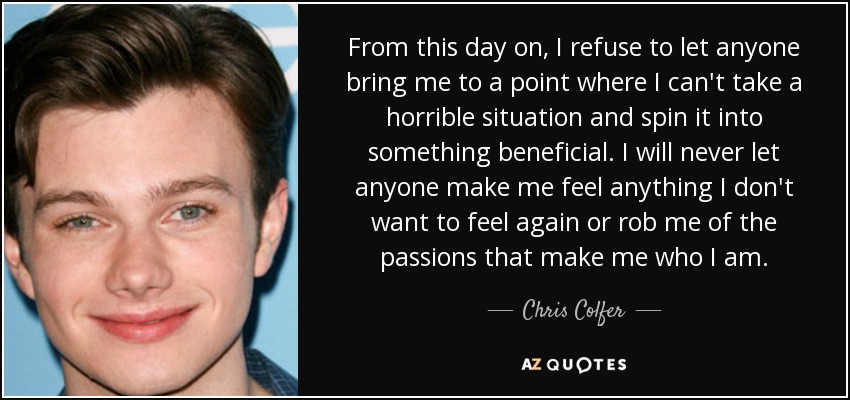 From this day on, I refuse to let anyone bring me to a point where I can't take a horrible situation and spin it into something beneficial. I will never let anyone make me feel anything I don't want to feel again or rob me of the passions that make me who I am. - Chris Colfer