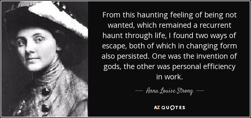 From this haunting feeling of being not wanted, which remained a recurrent haunt through life, I found two ways of escape, both of which in changing form also persisted. One was the invention of gods, the other was personal efficiency in work. - Anna Louise Strong