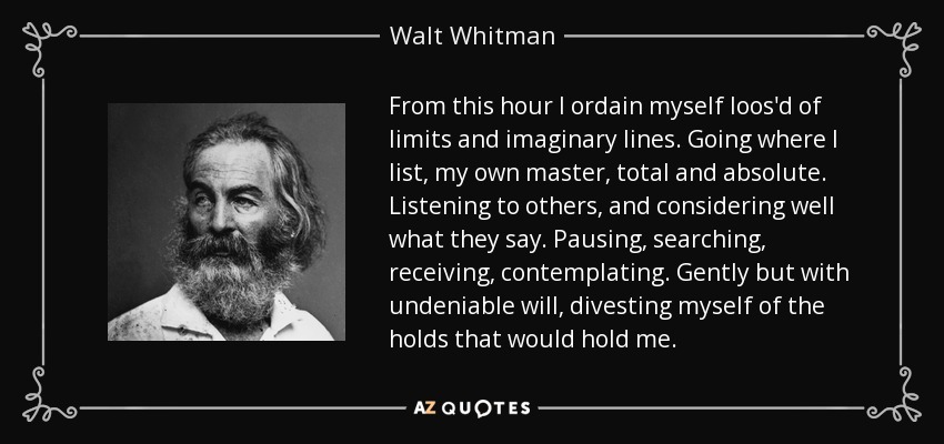 From this hour I ordain myself loos'd of limits and imaginary lines. Going where I list, my own master, total and absolute. Listening to others, and considering well what they say. Pausing, searching, receiving, contemplating. Gently but with undeniable will, divesting myself of the holds that would hold me. - Walt Whitman