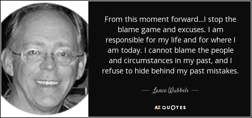 From this moment forward…I stop the blame game and excuses. I am responsible for my life and for where I am today. I cannot blame the people and circumstances in my past, and I refuse to hide behind my past mistakes. - Lance Wubbels