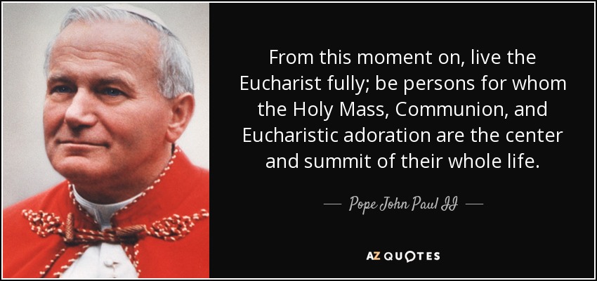 From this moment on, live the Eucharist fully; be persons for whom the Holy Mass, Communion, and Eucharistic adoration are the center and summit of their whole life. - Pope John Paul II