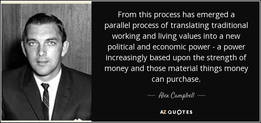 From this process has emerged a parallel process of translating traditional working and living values into a new political and economic power - a power increasingly based upon the strength of money and those material things money can purchase. - Alex Campbell