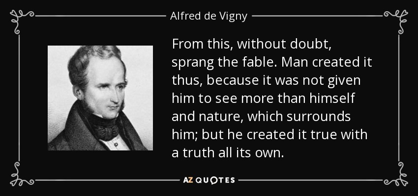 From this, without doubt, sprang the fable. Man created it thus, because it was not given him to see more than himself and nature, which surrounds him; but he created it true with a truth all its own. - Alfred de Vigny