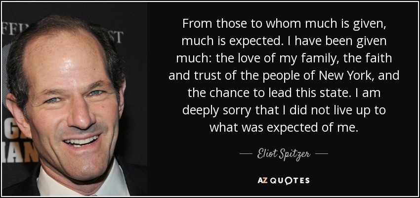 From those to whom much is given, much is expected. I have been given much: the love of my family, the faith and trust of the people of New York, and the chance to lead this state. I am deeply sorry that I did not live up to what was expected of me. - Eliot Spitzer