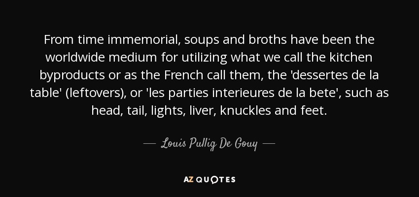 From time immemorial, soups and broths have been the worldwide medium for utilizing what we call the kitchen byproducts or as the French call them, the 'dessertes de la table' (leftovers), or 'les parties interieures de la bete', such as head, tail, lights, liver, knuckles and feet. - Louis Pullig De Gouy