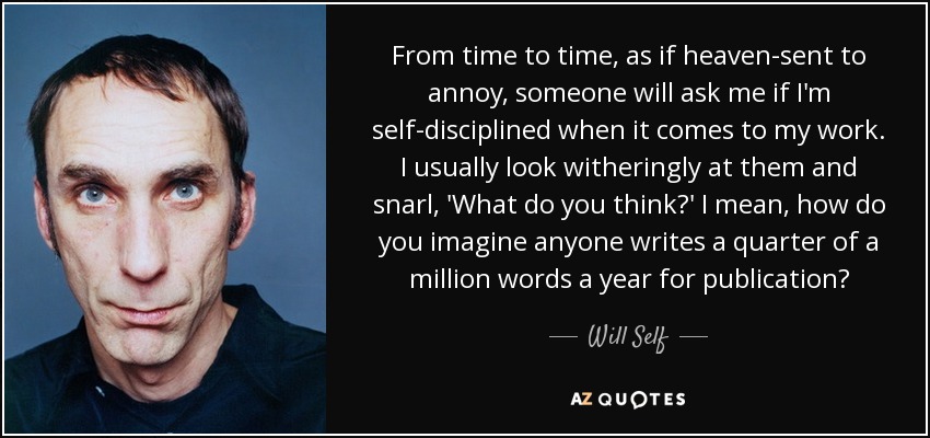 From time to time, as if heaven-sent to annoy, someone will ask me if I'm self-disciplined when it comes to my work. I usually look witheringly at them and snarl, 'What do you think?' I mean, how do you imagine anyone writes a quarter of a million words a year for publication? - Will Self